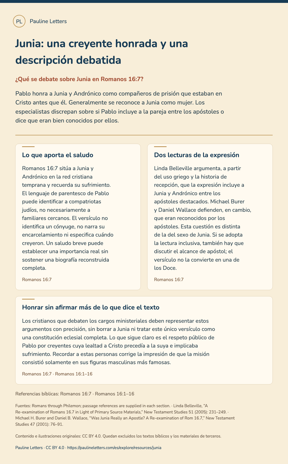 Junia: una creyente honrada y una descripción debatida. Pablo honra a Junia y Andrónico como compañeros de prisión que estaban en Cristo antes que él. Generalmente se reconoce a Junia como mujer. Los especialistas discrepan sobre si Pablo incluye a la pareja entre los apóstoles o dice que eran bien conocidos por ellos.