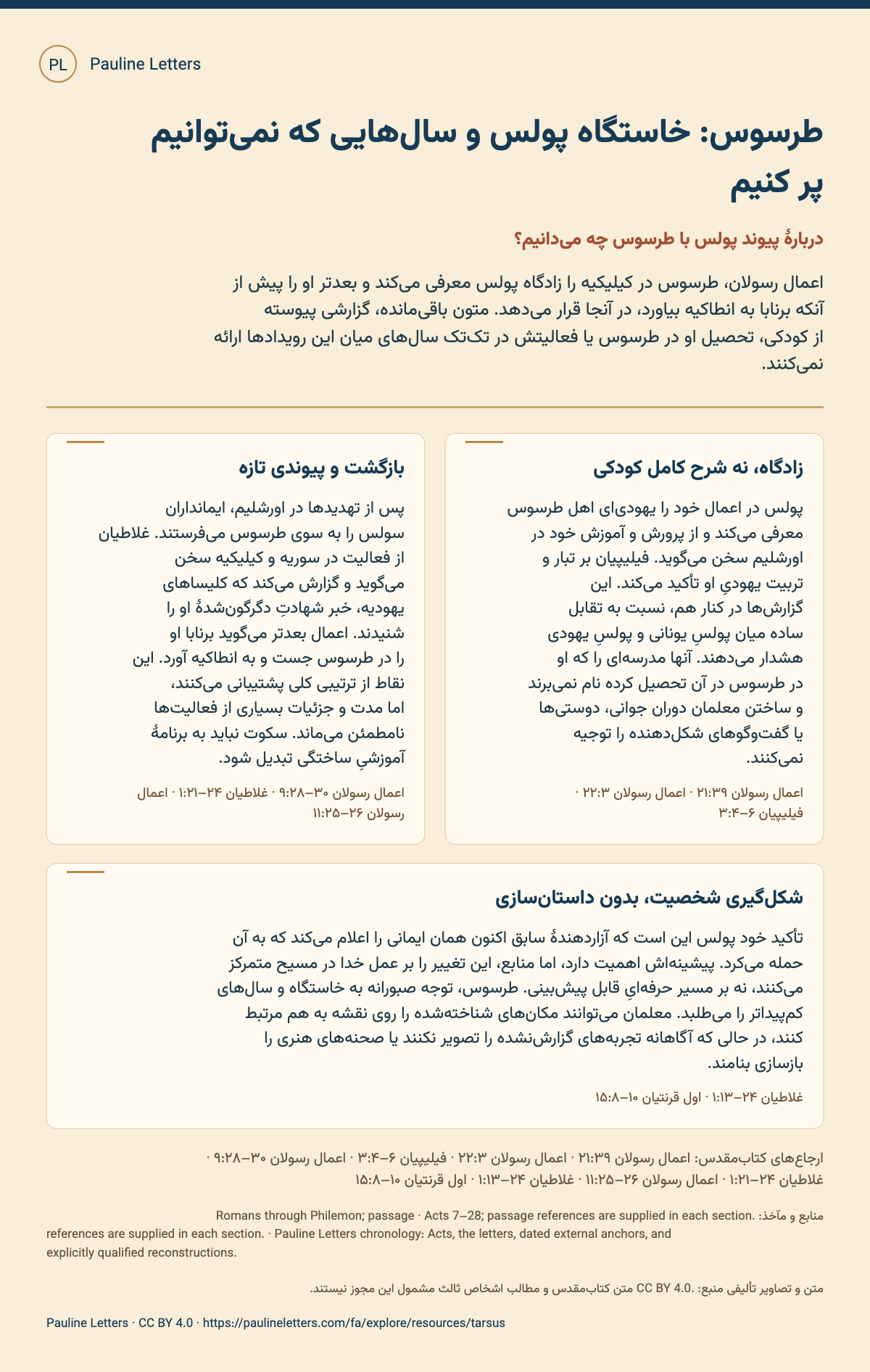 طرسوس: خاستگاه پولس و سالهایی که نمیتوانیم پر کنیم. اعمال رسولان، طرسوس در کیلیکیه را زادگاه پولس معرفی میکند و بعدتر او را پیش از آنکه برنابا به انطاکیه بیاورد، در آنجا قرار میدهد. متون باقیمانده، گزارشی پیوسته از کودکی، تحصیل او در طرسوس یا فعالیتش در تکتک سالهای میان این رویدادها ارائه نمیکنند.